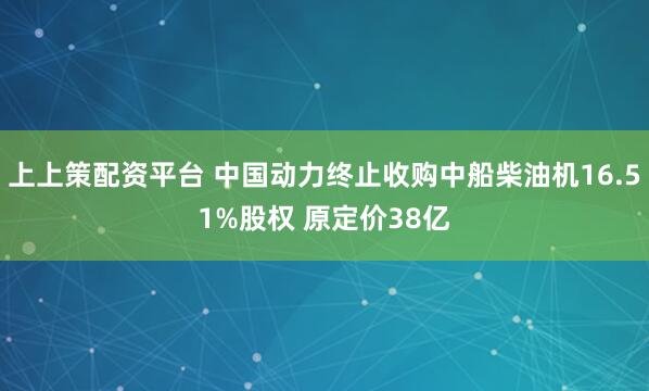 上上策配资平台 中国动力终止收购中船柴油机16.51%股权 原定价38亿