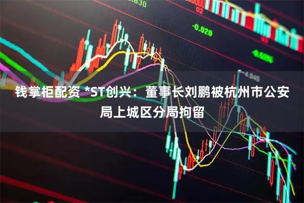 钱掌柜配资 *ST创兴：董事长刘鹏被杭州市公安局上城区分局拘留