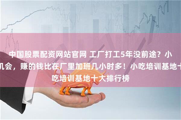 中国股票配资网站官网 工厂打工5年没前途？小吃摆摊是机会，赚的钱比在厂里加班几小时多！小吃培训基地十大排行榜