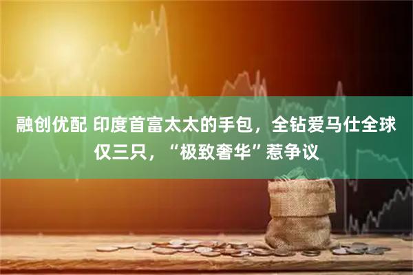 融创优配 印度首富太太的手包，全钻爱马仕全球仅三只，“极致奢华”惹争议