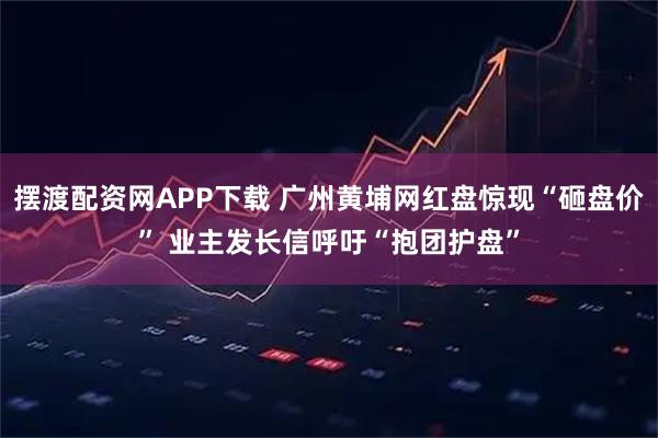 摆渡配资网APP下载 广州黄埔网红盘惊现“砸盘价” 业主发长信呼吁“抱团护盘”