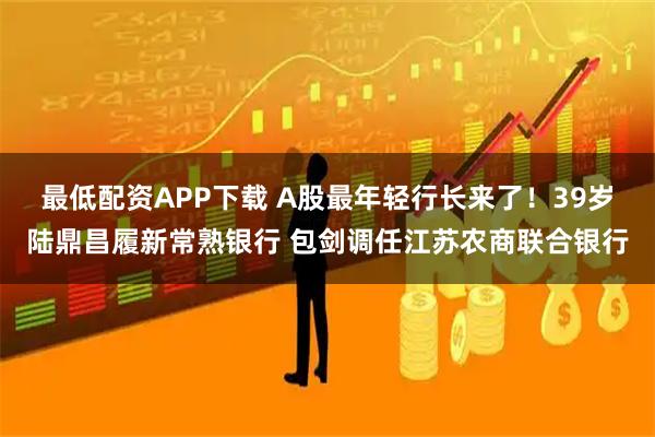 最低配资APP下载 A股最年轻行长来了！39岁陆鼎昌履新常熟银行 包剑调任江苏农商联合银行