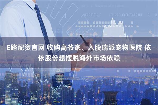 E路配资官网 收购高爷家、入股瑞派宠物医院 依依股份想摆脱海外市场依赖