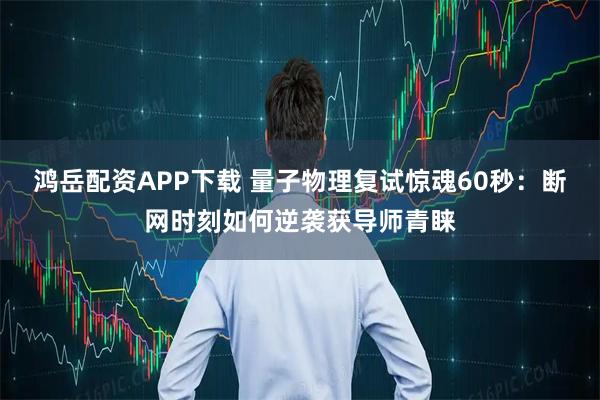 鸿岳配资APP下载 量子物理复试惊魂60秒:断网时刻如何逆袭获导师青睐