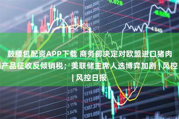 鼓腰包配资APP下载 商务部决定对欧盟进口猪肉及副产品征收反倾销税;美联储主席人选博弈加剧 | 风控日报