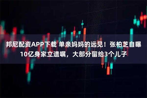 邦尼配资APP下载 单亲妈妈的远见！张柏芝自曝10亿身家立遗嘱，大部分留给3个儿子