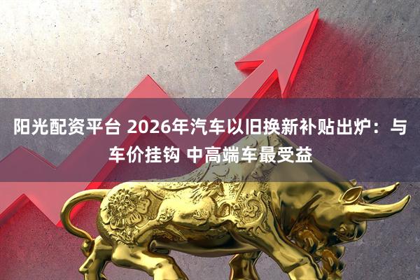 阳光配资平台 2026年汽车以旧换新补贴出炉:与车价挂钩 中高端车最受益