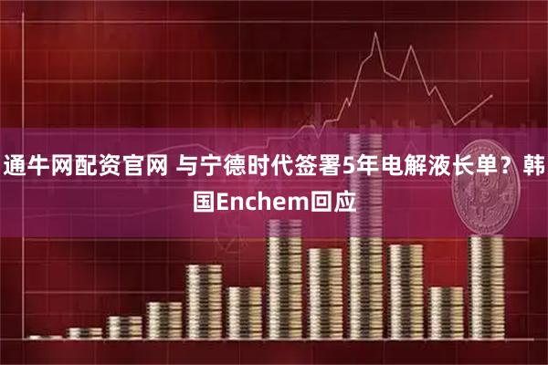 通牛网配资官网 与宁德时代签署5年电解液长单？韩国Enchem回应