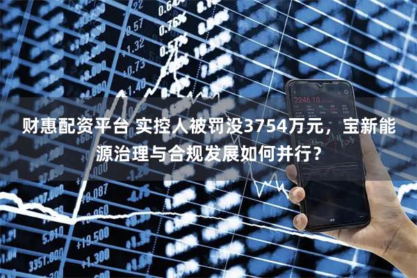 财惠配资平台 实控人被罚没3754万元，宝新能源治理与合规发展如何并行？