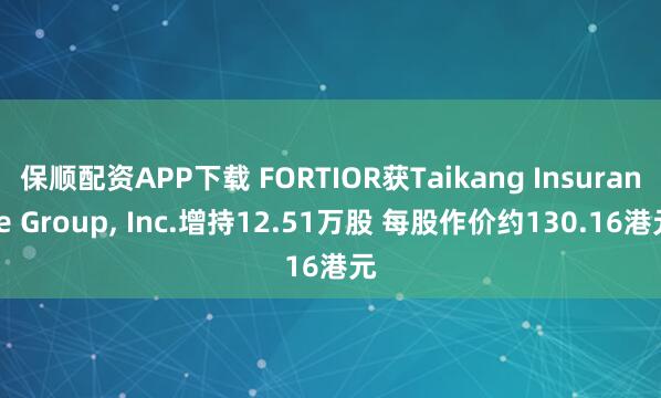 保顺配资APP下载 FORTIOR获Taikang Insurance Group, Inc.增持12.51万股 每股作价约130.16港元
