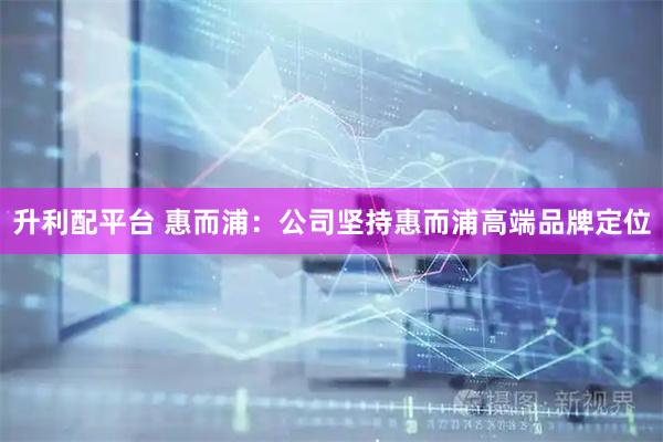 升利配平台 惠而浦：公司坚持惠而浦高端品牌定位