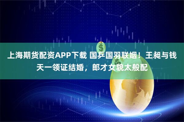 上海期货配资APP下载 国乒国羽联姻！王昶与钱天一领证结婚，郎才女貌太般配