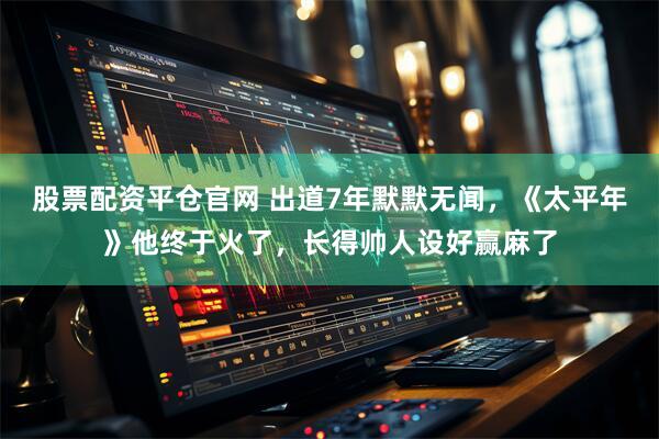 股票配资平仓官网 出道7年默默无闻，《太平年》他终于火了，长得帅人设好赢麻了