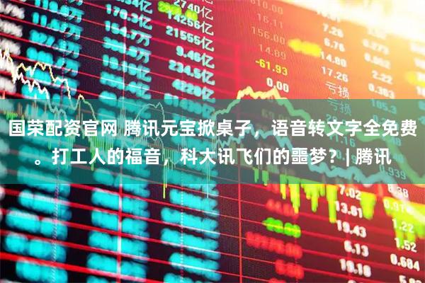 国荣配资官网 腾讯元宝掀桌子,语音转文字全免费。打工人的福音,科大讯飞们的噩梦?| 腾讯