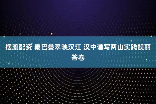 摆渡配资 秦巴叠翠映汉江 汉中谱写两山实践靓丽答卷