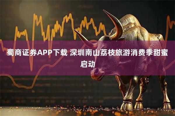 蜀商证券APP下载 深圳南山荔枝旅游消费季甜蜜启动