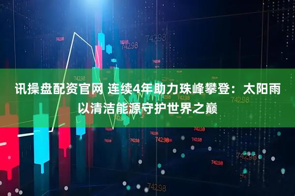 讯操盘配资官网 连续4年助力珠峰攀登：太阳雨以清洁能源守护世界之巅