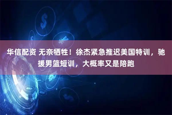 华信配资 无奈牺牲！徐杰紧急推迟美国特训，驰援男篮短训，大概率又是陪跑