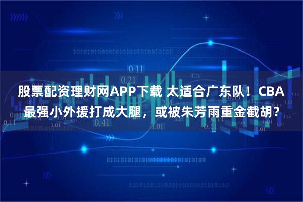 股票配资理财网APP下载 太适合广东队！CBA最强小外援打成大腿，或被朱芳雨重金截胡？