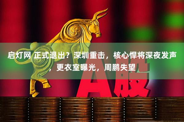 启灯网 正式退出？深圳重击，核心悍将深夜发声，更衣室曝光，周鹏失望