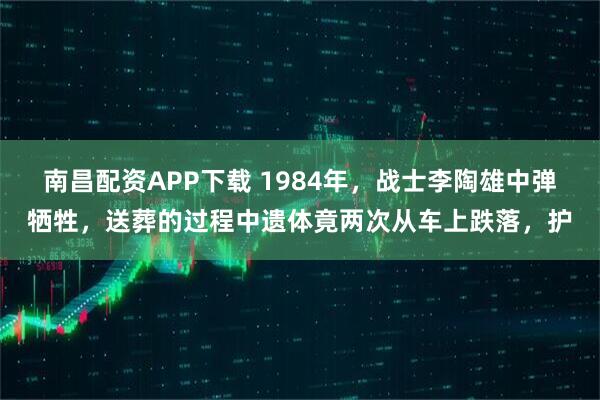 南昌配资APP下载 1984年，战士李陶雄中弹牺牲，送葬的过程中遗体竟两次从车上跌落，护