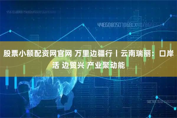 股票小额配资网官网 万里边疆行丨云南瑞丽：口岸活 边贸兴 产业聚动能