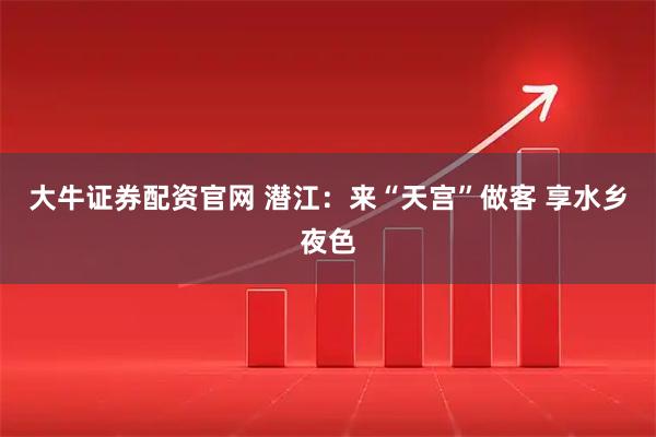 大牛证券配资官网 潜江：来“天宫”做客 享水乡夜色